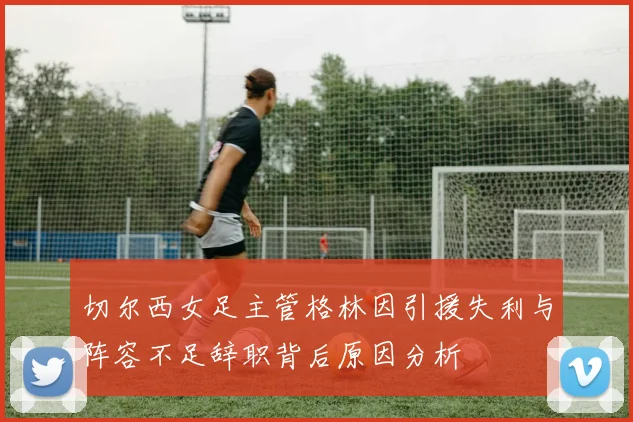 切尔西女足主管格林因引援失利与阵容不足辞职背后原因分析