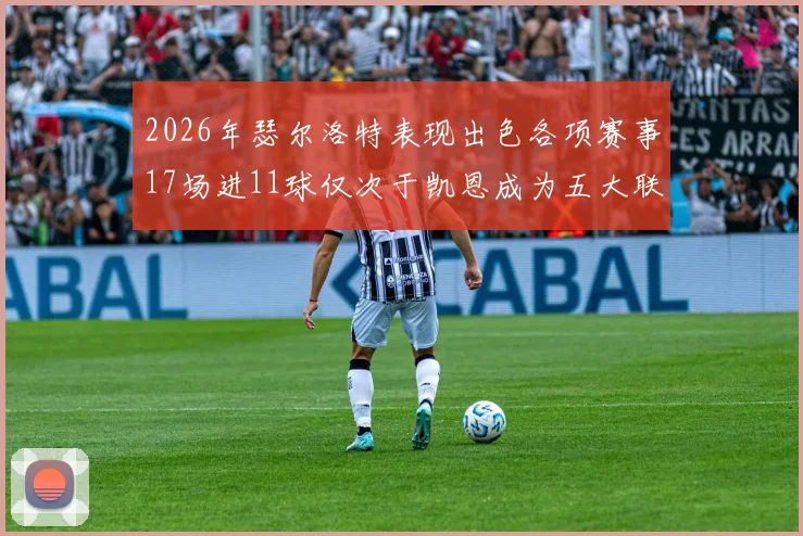 2026年瑟尔洛特表现出色各项赛事17场进11球仅次于凯恩成为五大联赛新星