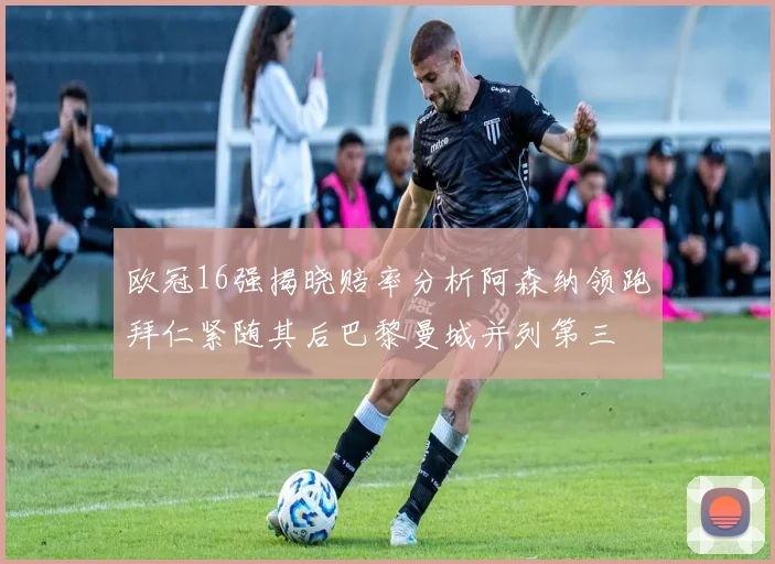 欧冠16强揭晓赔率分析阿森纳领跑拜仁紧随其后巴黎曼城并列第三