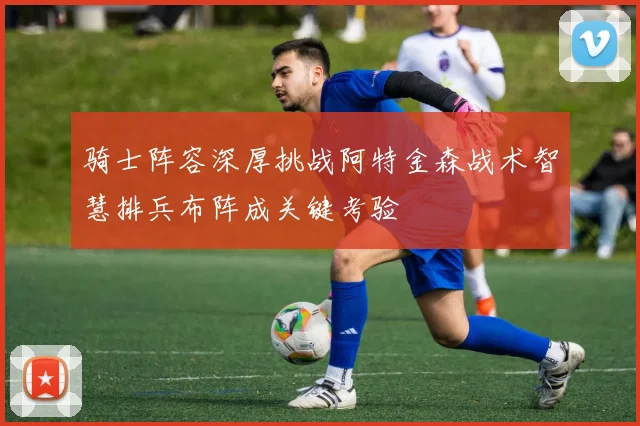 骑士阵容深厚挑战阿特金森战术智慧排兵布阵成关键考验
