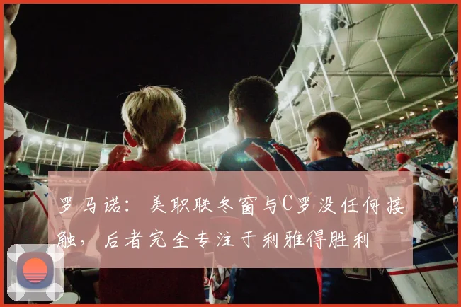 罗马诺：美职联冬窗与C罗没任何接触，后者完全专注于利雅得胜利