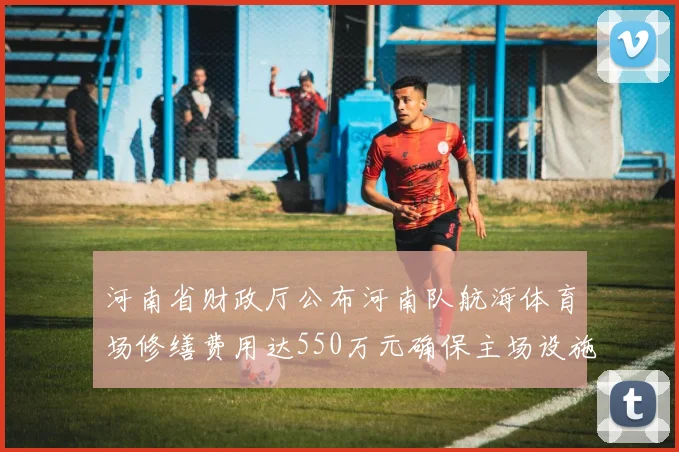 河南省财政厅公布河南队航海体育场修缮费用达550万元确保主场设施安全