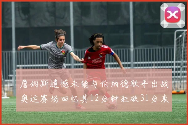 詹姆斯遗憾未能与伦纳德联手出战奥运赛场回忆其12分钟狂砍31分表现