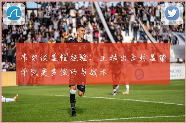韦尔谈盖帽经验：主动出击封盖能学到更多技巧与战术