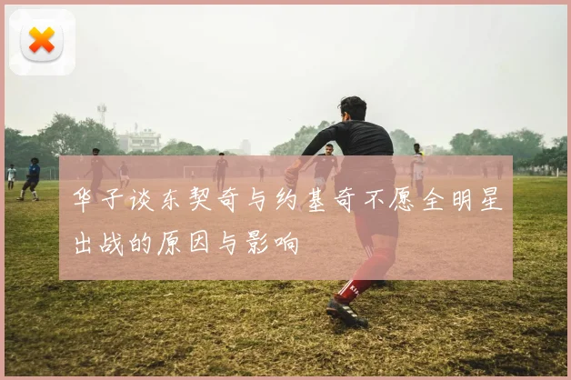 华子谈东契奇与约基奇不愿全明星出战的原因与影响
