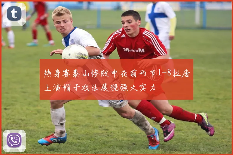 热身赛泰山惨败申花前两节1-8拉唐上演帽子戏法展现强大实力