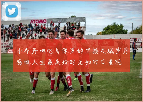小乔丹回忆与保罗的空接之城岁月感慨人生最美好时光如昨日重现