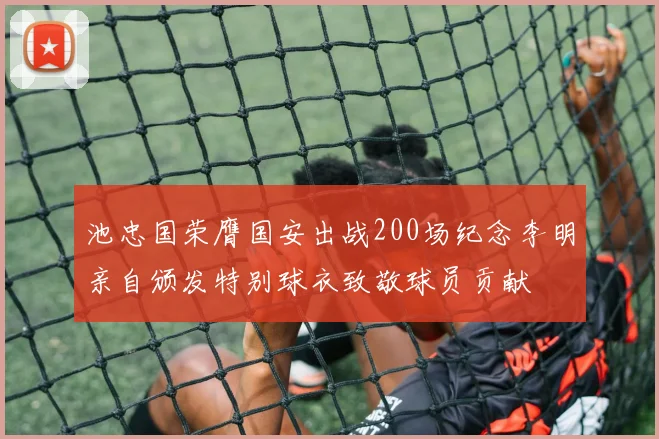 池忠国荣膺国安出战200场纪念李明亲自颁发特别球衣致敬球员贡献