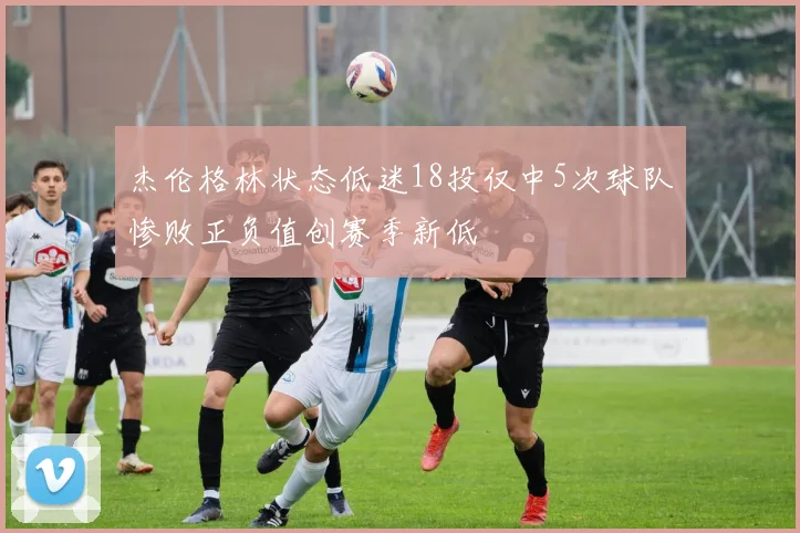 杰伦格林状态低迷18投仅中5次球队惨败正负值创赛季新低