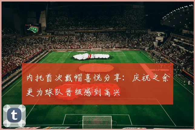内托首次戴帽喜悦分享：庆祝之余更为球队晋级感到高兴