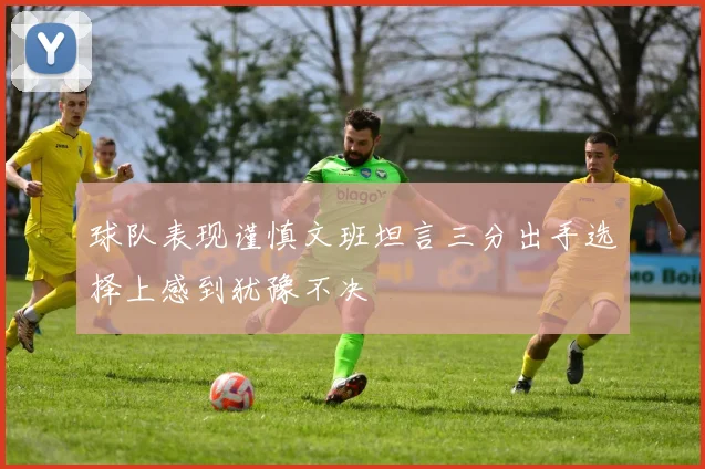 球队表现谨慎文班坦言三分出手选择上感到犹豫不决