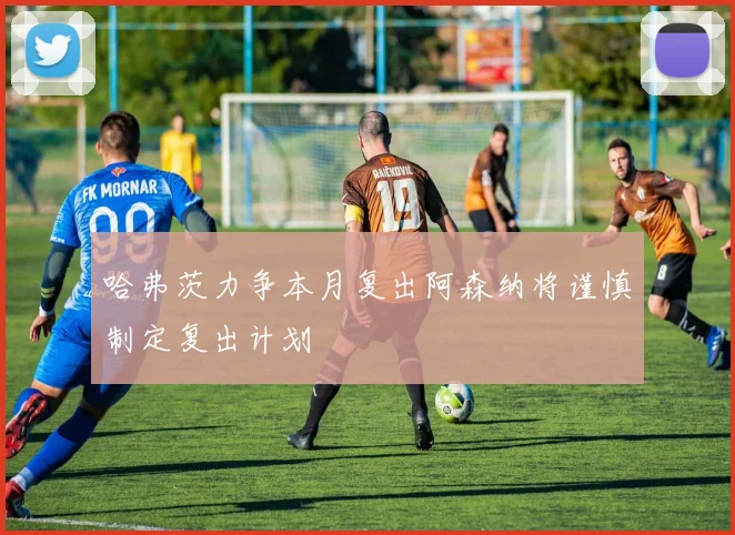 哈弗茨力争本月复出阿森纳将谨慎制定复出计划