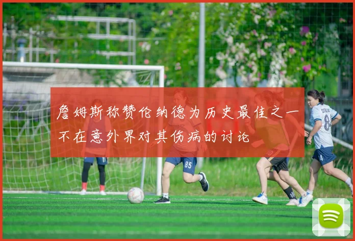 詹姆斯称赞伦纳德为历史最佳之一不在意外界对其伤病的讨论