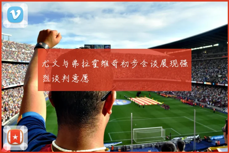尤文与弗拉霍维奇初步会谈展现强烈谈判意愿