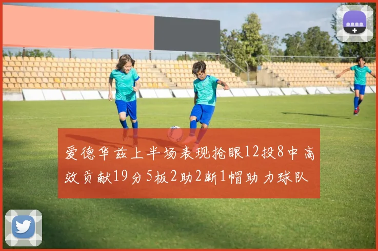 爱德华兹上半场表现抢眼12投8中高效贡献19分5板2助2断1帽助力球队