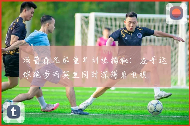 汤普森兄弟童年训练揭秘：左手运球跑步两英里同时深蹲看电视