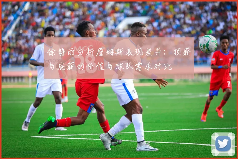 徐静雨分析詹姆斯表现差异：顶薪与底薪的价值与球队需求对比