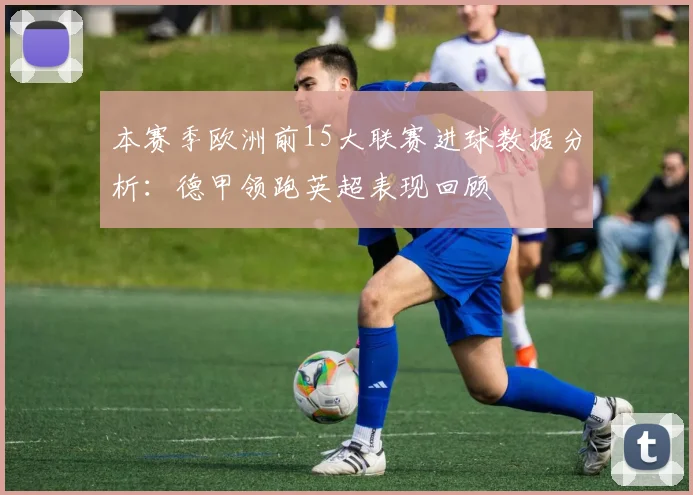本赛季欧洲前15大联赛进球数据分析：德甲领跑英超表现回顾