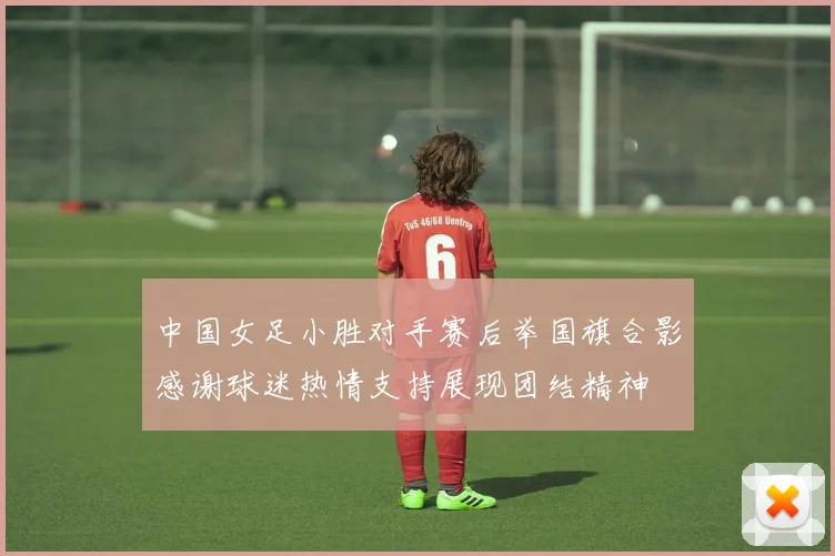 中国女足小胜对手赛后举国旗合影感谢球迷热情支持展现团结精神