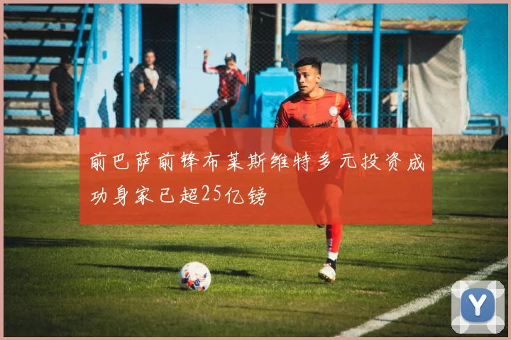 前巴萨前锋布莱斯维特多元投资成功身家已超25亿镑