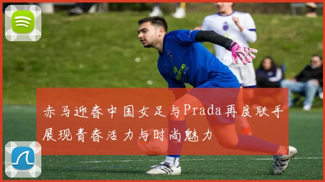 赤马迎春中国女足与Prada再度联手展现青春活力与时尚魅力