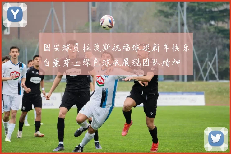 国安球员拉莫斯祝福球迷新年快乐自豪穿上绿色球衣展现团队精神