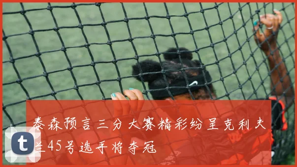 泰森预言三分大赛精彩纷呈克利夫兰45号选手将夺冠