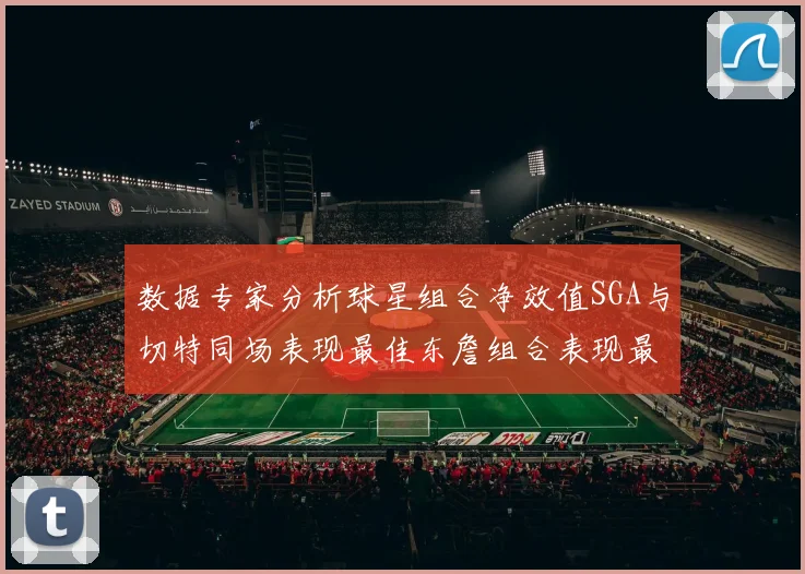 数据专家分析球星组合净效值SGA与切特同场表现最佳东詹组合表现最差