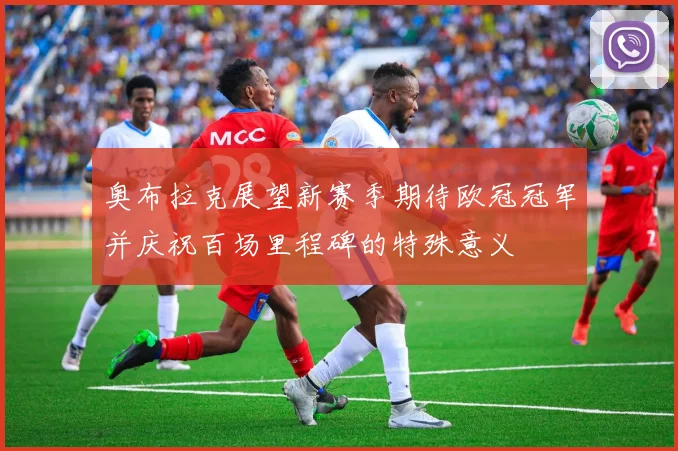 奥布拉克展望新赛季期待欧冠冠军并庆祝百场里程碑的特殊意义