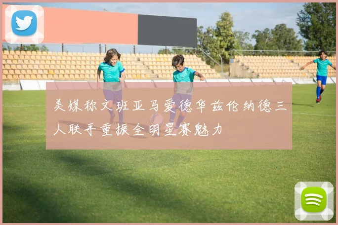 美媒称文班亚马爱德华兹伦纳德三人联手重振全明星赛魅力